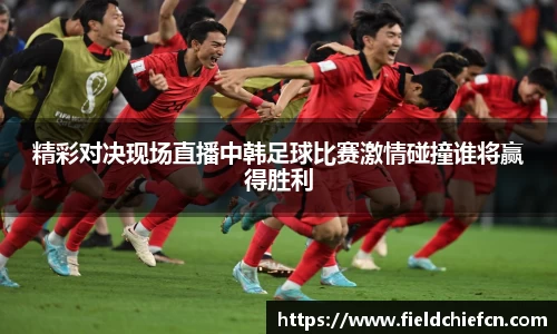 精彩对决现场直播中韩足球比赛激情碰撞谁将赢得胜利