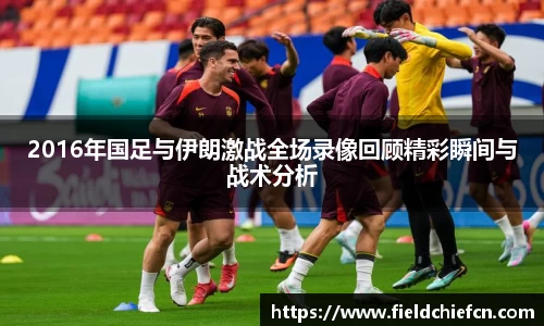 2016年国足与伊朗激战全场录像回顾精彩瞬间与战术分析